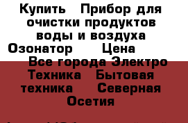 Купить : Прибор для очистки продуктов,воды и воздуха.Озонатор    › Цена ­ 25 500 - Все города Электро-Техника » Бытовая техника   . Северная Осетия
